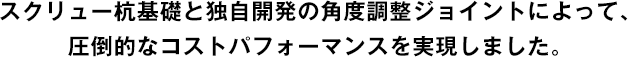 スクリュー杭基礎と独自開発の角度調整ジョイントによって、圧倒的なコストパフォーマンスを実現しました。